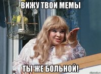 вижу твои мемы ты же больной!