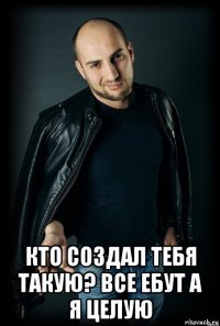  кто создал тебя такую? все ебут а я целую