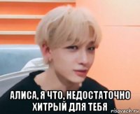  алиса, я что, недостаточно хитрый для тебя