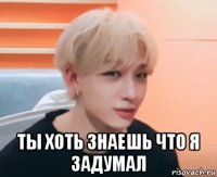  ты хоть знаешь что я задумал
