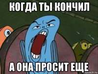когда ты кончил а она просит еще