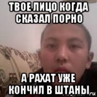 твое лицо когда сказал порно а рахат уже кончил в штаны