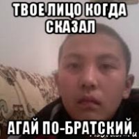 твое лицо когда сказал агай по-братский