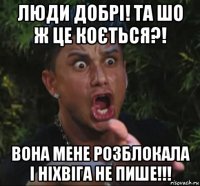 люди добрi! та шо ж це коється?! вона мене розблокала i нiхвiга не пише!!!