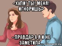 - хули! ты! меня! игноришь? - правда? а я и не заметила...