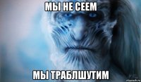мы не сеем мы траблшутим