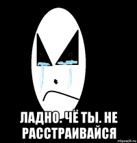  ладно. чё ты. не расстраивайся