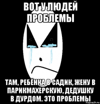 вот у людей проблемы там, ребёнка в садик, жену в парикмахерскую, дедушку в дурдом. это проблемы