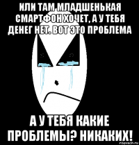 или там младшенькая смартфон хочет, а у тебя денег нет. вот это проблема а у тебя какие проблемы? никаких!