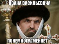 ивана васильевича понемногу "меняет"...