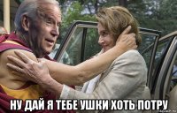  ну дай я тебе ушки хоть потру