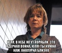  юля, в небе жгут корабли. это ядерная война, юля. ты нужна нам. анапурна близко