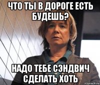 что ты в дороге есть будешь? надо тебе сэндвич сделать хоть