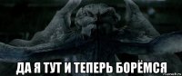  да я тут и теперь борёмся