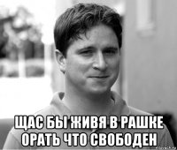  щас бы живя в рашке орать что свободен