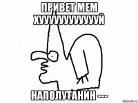 привет мем хууууууууууууй наполутанин ---