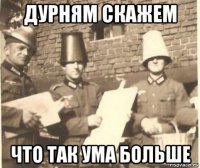 дурням скажем что так ума больше