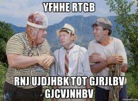 yfhhe rtgb rnj ujdjhbk tot gjrjlbv gjcvjnhbv