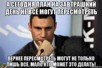а сегодня план на завтрашний день не все могут пересмотреть вернее пересмотреть могут не только лишь все, мало кто может это делать!