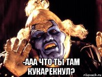  -ааа что ты там кукарекнул?