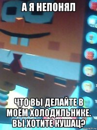 а я непонял что вы делайте в моём холодильнике. вы хотите кушац?