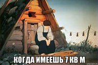  когда имеешь 7 кв м