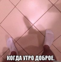  когда утро доброе.