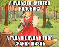 а куда это катится колобок? а туда же,куда и твоя сраная жизнь