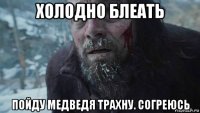 холодно блеать пойду медведя трахну. согреюсь