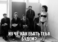  ну чё, как ебать тебя будем?