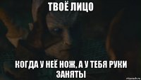 твоё лицо когда у неё нож, а у тебя руки заняты