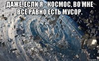 даже, если я - космос, во мне всё равно есть мусор. 