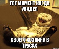 тот момент когда увидел своего хозяина в трусах