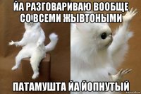 йа разговариваю вообще со всеми жывтоными патамушта йа йопнутый