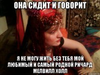 она сидит и говорит я не могу жить без тебя мой любимый и самый родной ричард мелвилл холл