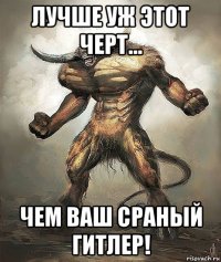 лучше уж этот черт... чем ваш сраный гитлер!