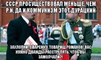 ссср просуществовал меньше, чем р.и, да и коммунизм этот дурацкий захлопните варежку, товарищ романов! вас нужно дважды расстрелять, чтоб вы замолчали?!
