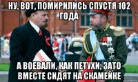 ну, вот, помирились спустя 102 года а воевали, как петухи, зато вместе сидят на скамейке
