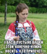 у вас в пустыне вашей этой, конечно, нужно носить, а то припечёт