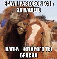 есаул ,разговор есть за нашего папку , которого ты бросил
