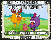 лосяш сказал я качаюсь с тобой на качелях - - а ты из студии интэркорд ведь ты сиреневая