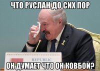 что руслан до сих пор он думает что он ковбой?