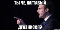 ты че, кагтавый дгазнисся?