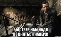  быстрее, нам надо подняться наверх!