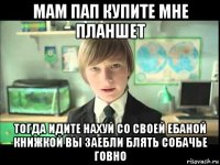 мам пап купите мне планшет тогда идите нахуй со своей ебаной книжкой вы заебли блять собачье говно
