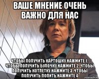 ваше мнение очень важно для нас чтобы получить картошку нажмите 1. чтобы получить булочку нажмите 2. чтобы получить котлетку нажмите 3. чтобы получить попить нажмите 4