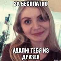 за бесплатно удалю тебя из друзей