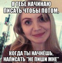я тебе начинаю писать чтобы потом, когда ты начнёшь, написать "не пиши мне"