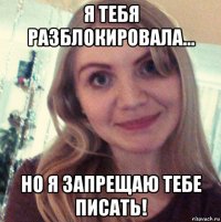 я тебя разблокировала... но я запрещаю тебе писать!