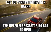 где ты учился на права ? научи тем времем врезается во всё подрят